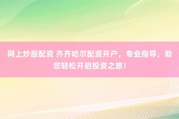 网上炒股配资 齐齐哈尔配资开户，专业指导，助您轻松开启投资之旅！