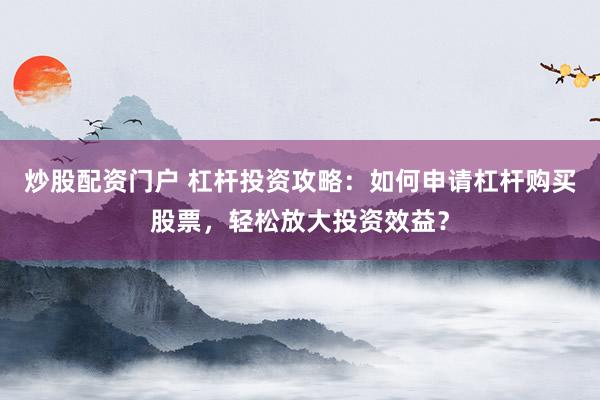 炒股配资门户 杠杆投资攻略：如何申请杠杆购买股票，轻松放大投资效益？