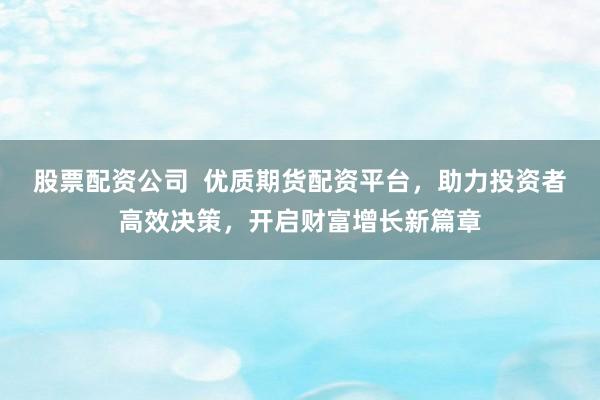 股票配资公司  优质期货配资平台，助力投资者高效决策，开启财富增长新篇章