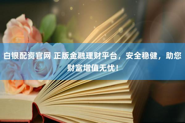白银配资官网 正版金融理财平台，安全稳健，助您财富增值无忧！