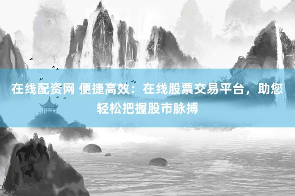 在线配资网 便捷高效：在线股票交易平台，助您轻松把握股市脉搏