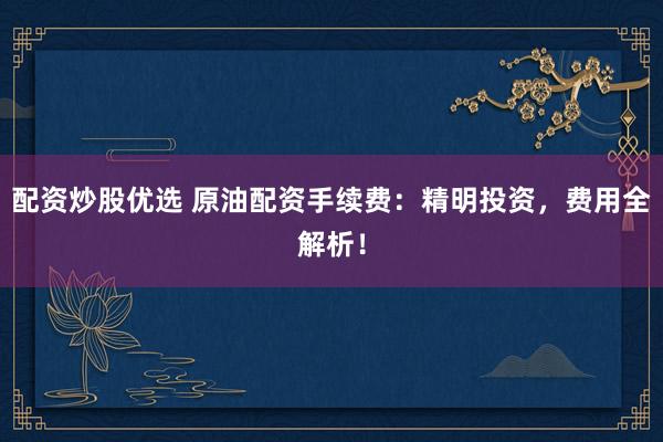 配资炒股优选 原油配资手续费：精明投资，费用全解析！