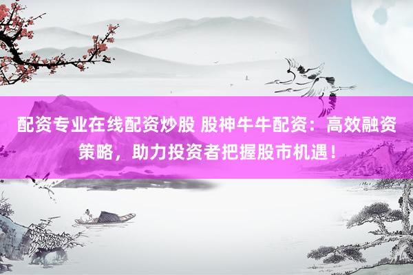 配资专业在线配资炒股 股神牛牛配资：高效融资策略，助力投资者把握股市机遇！