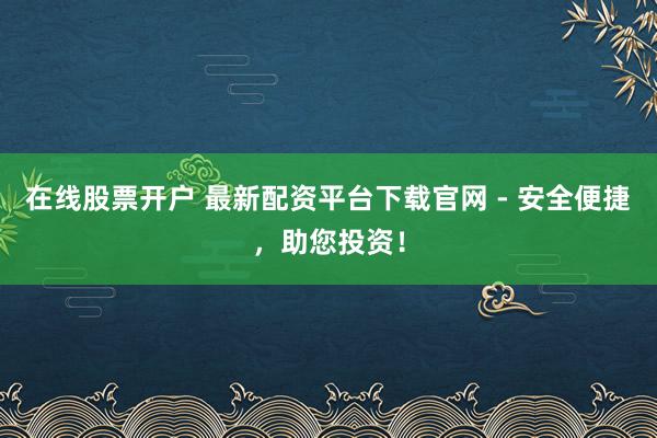 在线股票开户 最新配资平台下载官网 - 安全便捷，助您投资！