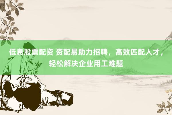 低息股票配资 资配易助力招聘，高效匹配人才，轻松解决企业用工难题