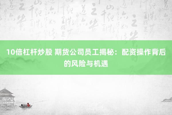 10倍杠杆炒股 期货公司员工揭秘：配资操作背后的风险与机遇