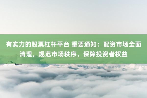 有实力的股票杠杆平台 重要通知：配资市场全面清理，规范市场秩序，保障投资者权益