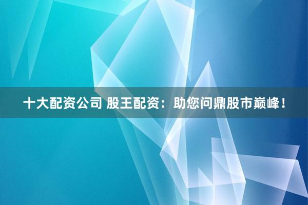 十大配资公司 股王配资：助您问鼎股市巅峰！