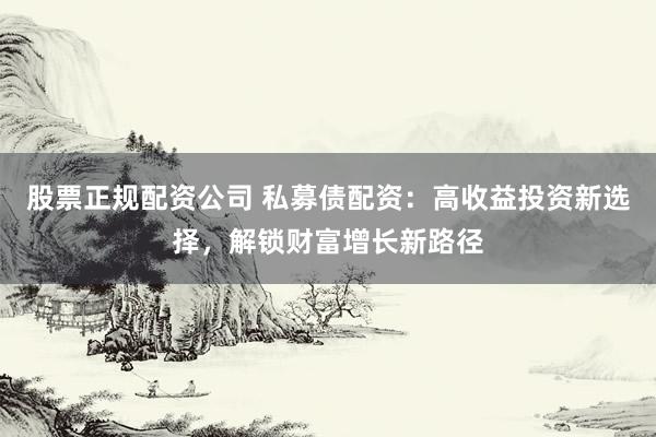 股票正规配资公司 私募债配资:高收益投资新选择,解锁财富增长新路径