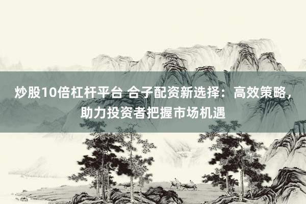 炒股10倍杠杆平台 合子配资新选择:高效策略,助力投资者把握市场机遇