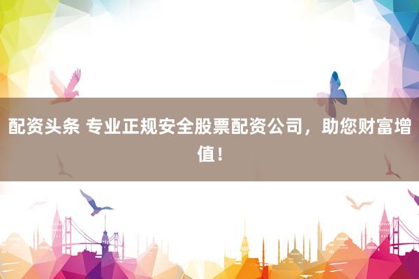 配资头条 专业正规安全股票配资公司，助您财富增值！