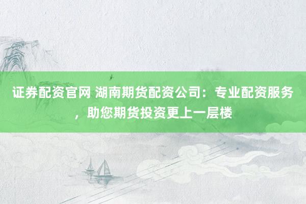 证券配资官网 湖南期货配资公司：专业配资服务，助您期货投资更上一层楼