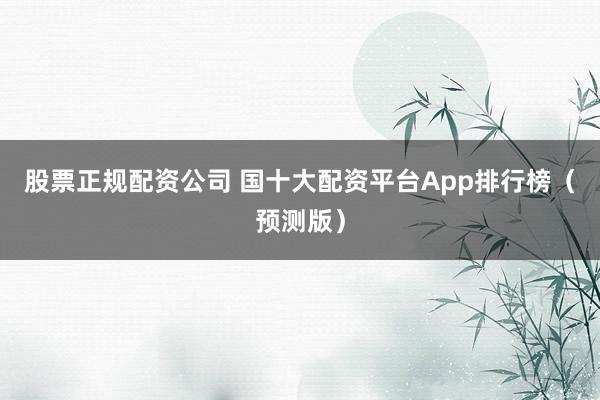 股票正规配资公司 国十大配资平台App排行榜(预测版)