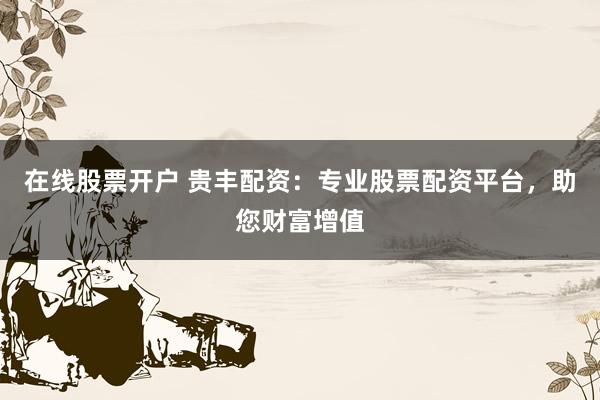 在线股票开户 贵丰配资:专业股票配资平台,助您财富增值