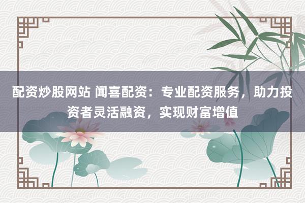 配资炒股网站 闻喜配资：专业配资服务，助力投资者灵活融资，实现财富增值
