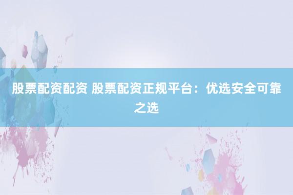股票配资配资 股票配资正规平台:优选安全可靠之选