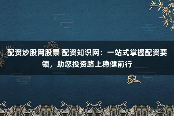 配资炒股网股票 配资知识网:一站式掌握配资要领,助您投资路上稳健前行