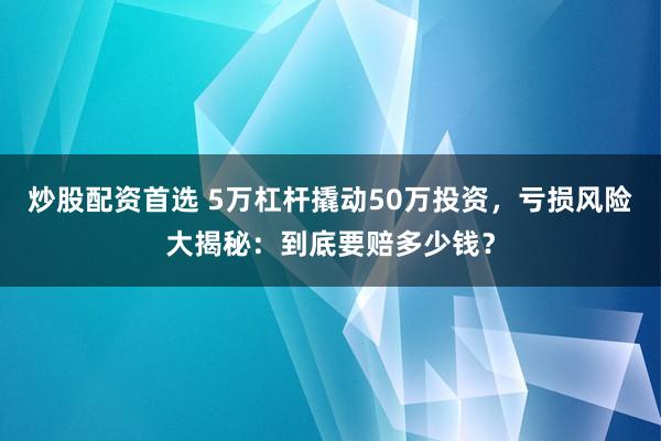 炒股配资首选 5万杠杆撬动50万投资，亏损风险大揭秘：到底要赔多少钱？