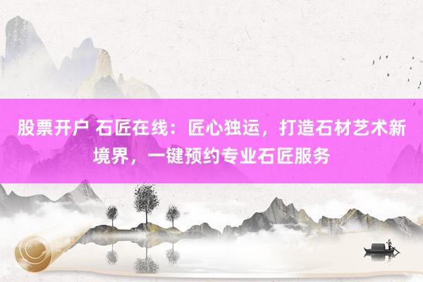 股票开户 石匠在线：匠心独运，打造石材艺术新境界，一键预约专业石匠服务