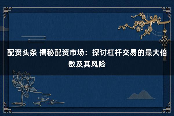 配资头条 揭秘配资市场:探讨杠杆交易的最大倍数及其风险