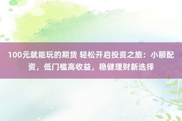 100元就能玩的期货 轻松开启投资之旅:小额配资,低门槛高收益,稳健理财新选择