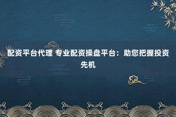 配资平台代理 专业配资操盘平台：助您把握投资先机