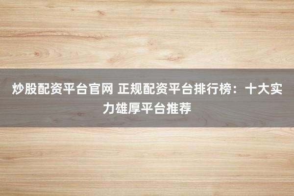 炒股配资平台官网 正规配资平台排行榜：十大实力雄厚平台推荐