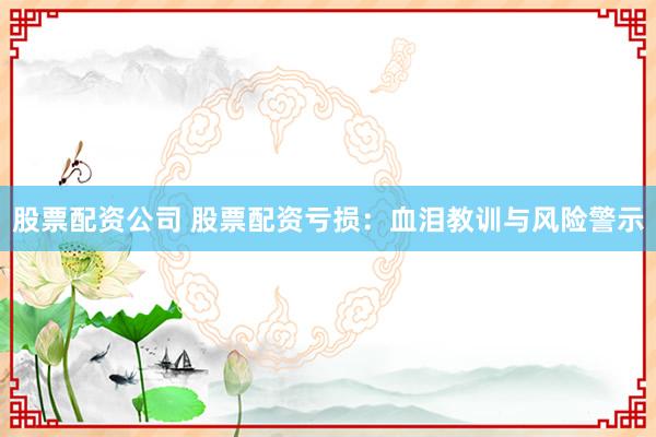 股票配资公司 股票配资亏损：血泪教训与风险警示