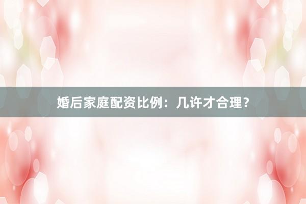 婚后家庭配资比例：几许才合理？