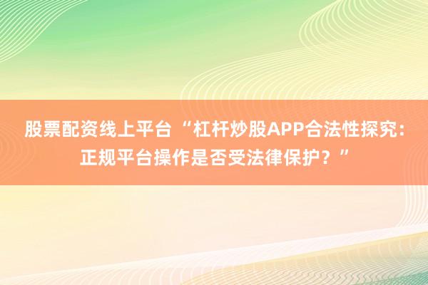 股票配资线上平台 “杠杆炒股APP合法性探究：正规平台操作是否受法律保护？”