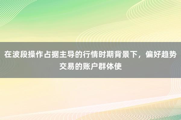 在波段操作占据主导的行情时期背景下，偏好趋势交易的账户群体使