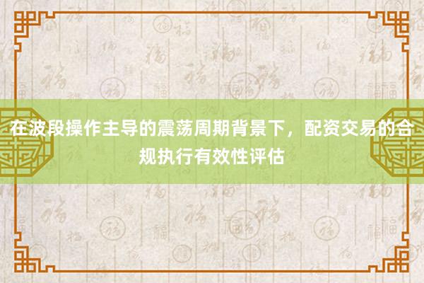 在波段操作主导的震荡周期背景下,配资交易的合规执行有效性评估