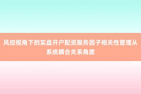 风控视角下的实盘开户配资服务因子相关性管理从系统耦合关系角度