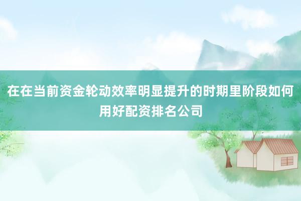 在在当前资金轮动效率明显提升的时期里阶段如何用好配资排名公司