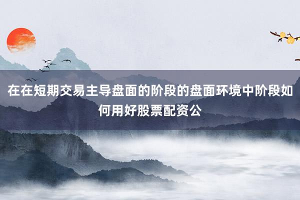 在在短期交易主导盘面的阶段的盘面环境中阶段如何用好股票配资公