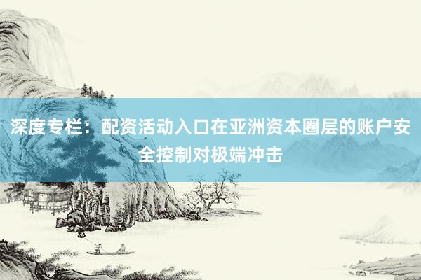 深度专栏：配资活动入口在亚洲资本圈层的账户安全控制对极端冲击