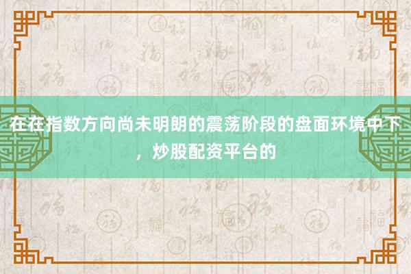 在在指数方向尚未明朗的震荡阶段的盘面环境中下，炒股配资平台的