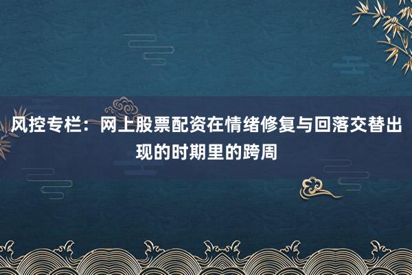 风控专栏：网上股票配资在情绪修复与回落交替出现的时期里的跨周