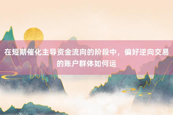 在短期催化主导资金流向的阶段中，偏好逆向交易的账户群体如何运