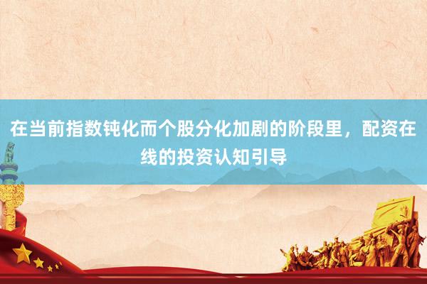 在当前指数钝化而个股分化加剧的阶段里，配资在线的投资认知引导