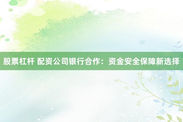 股票杠杆 配资公司银行合作：资金安全保障新选择