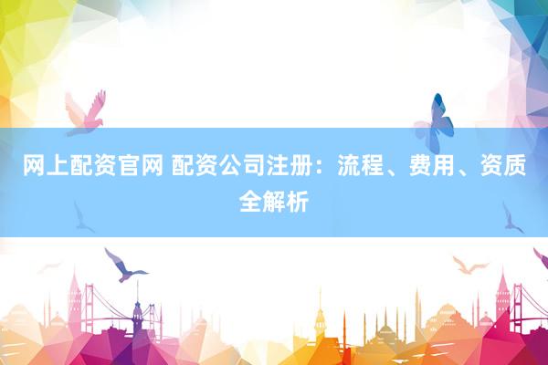 网上配资官网 配资公司注册：流程、费用、资质全解析
