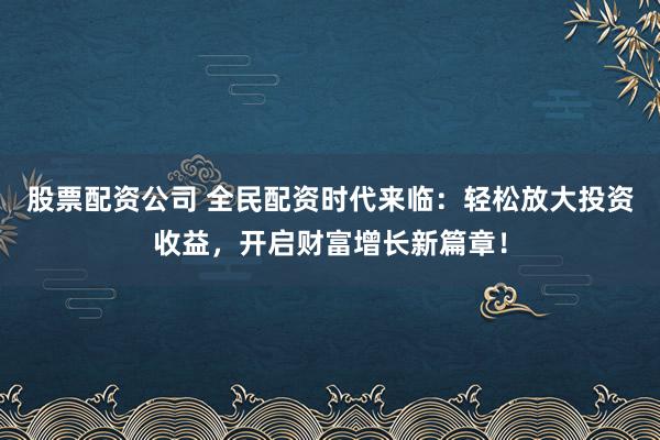 股票配资公司 全民配资时代来临：轻松放大投资收益，开启财富增长新篇章！