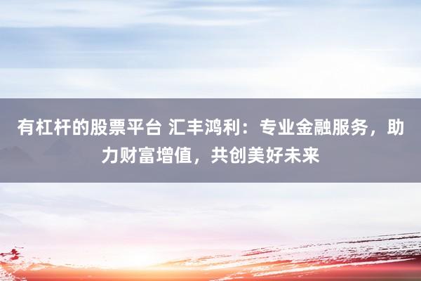有杠杆的股票平台 汇丰鸿利：专业金融服务，助力财富增值，共创美好未来