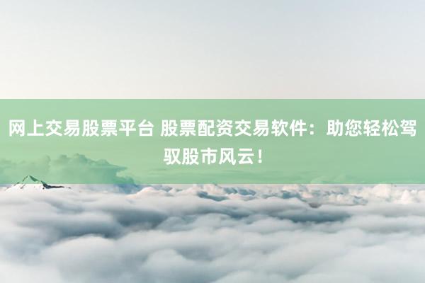 网上交易股票平台 股票配资交易软件：助您轻松驾驭股市风云！