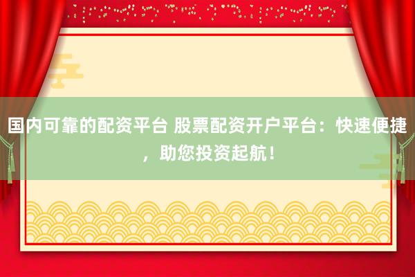 国内可靠的配资平台 股票配资开户平台：快速便捷，助您投资起航！