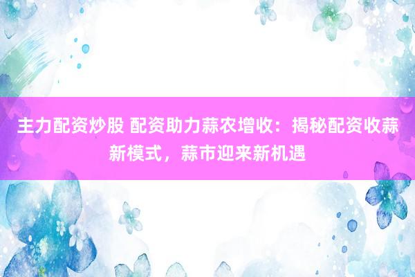 主力配资炒股 配资助力蒜农增收：揭秘配资收蒜新模式，蒜市迎来新机遇