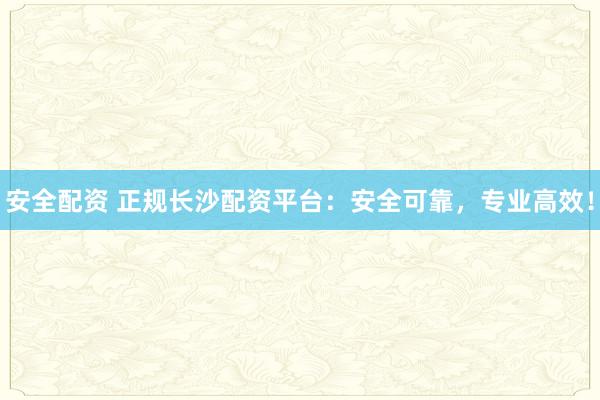 安全配资 正规长沙配资平台：安全可靠，专业高效！