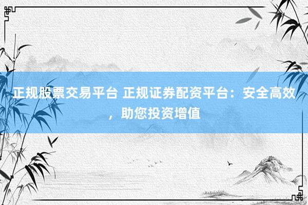 正规股票交易平台 正规证券配资平台：安全高效，助您投资增值