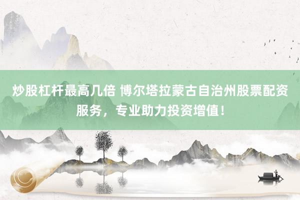 炒股杠杆最高几倍 博尔塔拉蒙古自治州股票配资服务,专业助力投资增值!